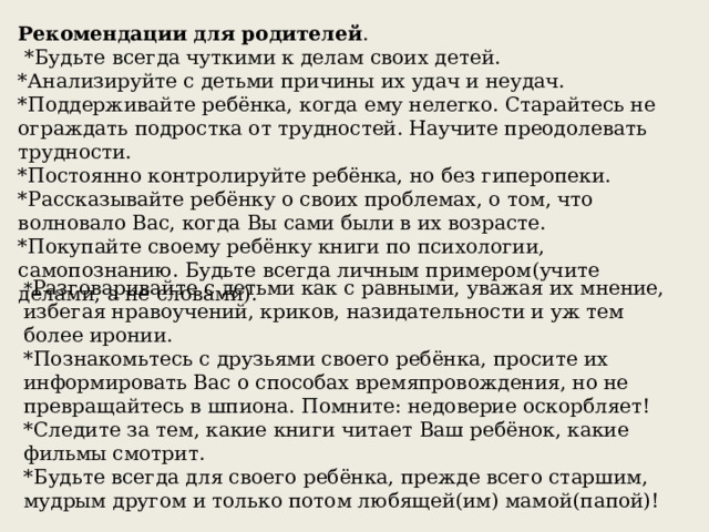 Рекомендации для родителей .  *Будьте всегда чуткими к делам своих детей.  *Анализируйте с детьми причины их удач и неудач.  *Поддерживайте ребёнка, когда ему нелегко. Старайтесь не ограждать подростка от трудностей. Научите преодолевать трудности.  *Постоянно контролируйте ребёнка, но без гиперопеки.  *Рассказывайте ребёнку о своих проблемах, о том, что волновало Вас, когда Вы сами были в их возрасте.  *Покупайте своему ребёнку книги по психологии, самопознанию. Будьте всегда личным примером(учите делами, а не словами). * Разговаривайте с детьми как с равными, уважая их мнение, избегая нравоучений, криков, назидательности и уж тем более иронии.  *Познакомьтесь с друзьями своего ребёнка, просите их информировать Вас о способах времяпровождения, но не превращайтесь в шпиона. Помните: недоверие оскорбляет!  *Следите за тем, какие книги читает Ваш ребёнок, какие фильмы смотрит.  *Будьте всегда для своего ребёнка, прежде всего старшим, мудрым другом и только потом любящей(им) мамой(папой)! 