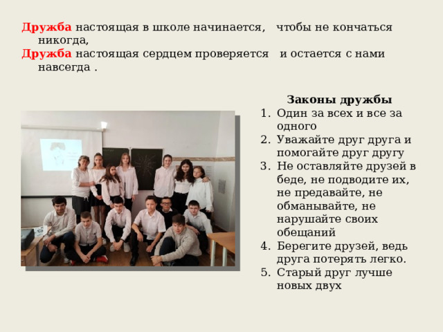 Дружба настоящая в школе начинается, чтобы не кончаться никогда, Дружба настоящая сердцем проверяется и остается с нами навсегда . Законы дружбы Один за всех и все за одного Уважайте друг друга и помогайте друг другу Не оставляйте друзей в беде, не подводите их, не предавайте, не обманывайте, не нарушайте своих обещаний Берегите друзей, ведь друга потерять легко. Старый друг лучше новых двух  