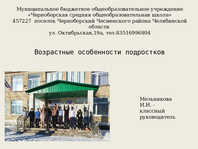 Муниципальное бюджетное общеобразовательное учреждение «Черноборская средняя общеобразовательная школа» 457227 поселок Черноборский Чесменского района Челябинской области ул. Октябрьская,19а, тел.83516996894 Возрастные особенности подростков Мельникова И.И. - классный руководитель 