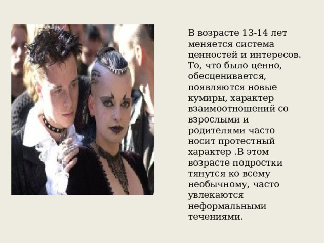 В возрасте 13-14 лет меняется система ценностей и интересов. То, что было ценно, обесценивается, появляются новые кумиры, характер взаимоотношений со взрослыми и родителями часто носит протестный характер .В этом возрасте подростки тянутся ко всему необычному, часто увлекаются неформальными течениями. 