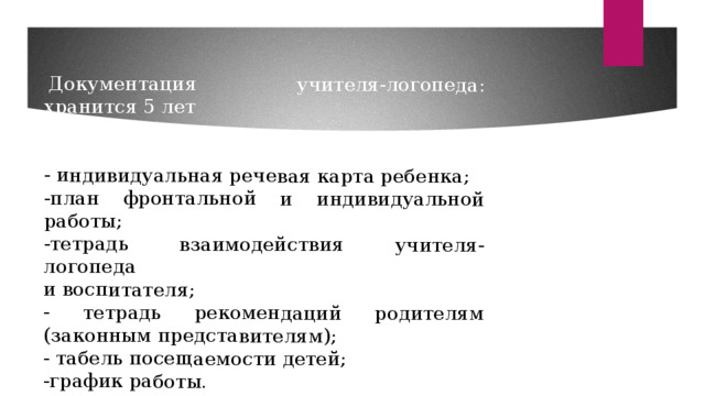  Документация учителя-логопеда: хранится 5 лет      - индивидуальная речевая карта ребенка; -план фронтальной и индивидуальной работы;    -тетрадь взаимодействия учителя-логопеда и воспитателя;                                    - тетрадь рекомендаций родителям (законным представителям); - табель посещаемости детей; -график работы. 