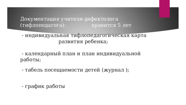 Документация учителя-дефектолога (тифлопедагога): хранится 5 лет   - индивидуальная тифлопедагогическая карта развития ребенка;    - календарный план и план индивидуальной работы;   - табель посещаемости детей (журнал );   - график работы   