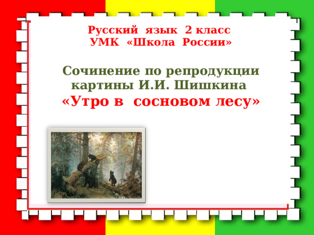  Русский язык 2 класс  УМК «Школа России»  Сочинение по репродукции картины И.И. Шишкина «Утро в сосновом лесу»         