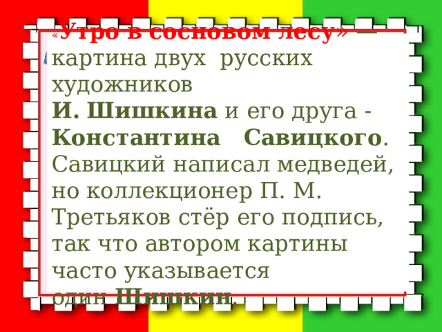« Утро   в   сосновом   лесу » — картина двух русских художников И.  Шишкина  и его друга - Константина Савицкого . Савицкий написал медведей, но коллекционер П. М. Третьяков стёр его подпись, так что автором картины часто указывается один  Шишкин . 
