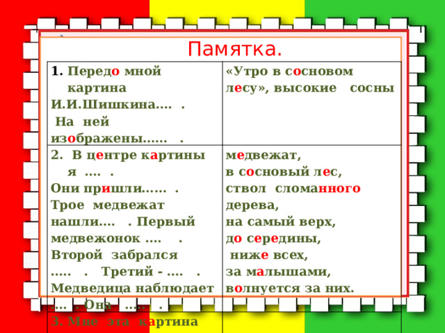 Памятка. Перед о мной картина И.И.Шишкина…. . 2. В ц е нтре к а ртины я …. . «Утро в с о сновом л е су», высокие сосны м е двежат, Они пр и шли…… . Трое медвежат нашли…. . Первый медвежонок …. .  На ней из о бражены…… . 3. Мне эта к а ртина ……. , потому что ….. . в с о сновый л е с, Второй забрался ….. . Третий - …. . Медведица наблюдает …. . Она ….. . ствол слома нного дерева, на самый верх, д о с е р е дины,  ниж е всех, за м а лышами, в о лнуется за них. Передо мной картина И.И.Шишкина…. . В центре картины я …. . «Утро в сосновом лесу», высокие сосны Медвежат, в сосновый лес, ствол сломанного дерева, на самый верх, до середины, ниже всех, за малышами, Они пришли…… . Трое медвежат нашли…. . Первый медвежонок …. . Мне эта картина ……. , потому что ….. .  На ней изображены…… . волнуется за них. Второй забрался ….. . Третий - …. . Медведица наблюдает …. . Она ….. . 