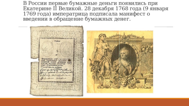 В России первые бумажные деньги появились при Екатерине II Великой. 28 декабря 1768 года (9 января 1769 года) императрица подписала манифест о введении в обращение бумажных денег. 