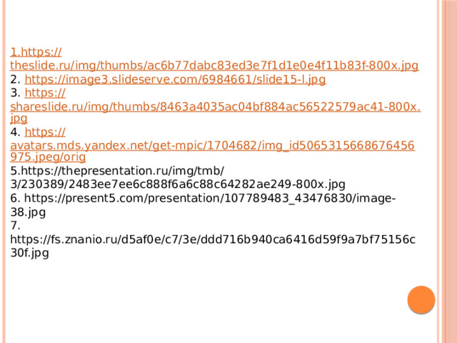1. https :// theslide.ru/img/thumbs/ac6b77dabc83ed3e7f1d1e0e4f11b83f-800x.jpg 2. https:// image3.slideserve.com/6984661/slide15-l.jpg 3. https:// shareslide.ru/img/thumbs/8463a4035ac04bf884ac56522579ac41-800x.jpg 4. https:// avatars.mds.yandex.net/get-mpic/1704682/img_id5065315668676456975.jpeg/orig 5.https://thepresentation.ru/img/tmb/3/230389/2483ee7ee6c888f6a6c88c64282ae249-800x.jpg 6. https://present5.com/presentation/107789483_43476830/image-38.jpg 7. https://fs.znanio.ru/d5af0e/c7/3e/ddd716b940ca6416d59f9a7bf75156c30f.jpg 