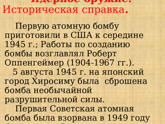  Ядерное оружие.  Историческая справка .  Первую атомную бомбу приготовили в США к середине 1945 г.; Работы по созданию бомбы возглавлял Роберт Оппенгеймер (1904-1967 гг.).  5 августа 1945 г. на японский город Хиросиму была сброшена бомба необычайной разрушительной силы.  Первая Советская атомная бомба была взорвана в 1949 году близ города Семипалатинска (Казахстан). 