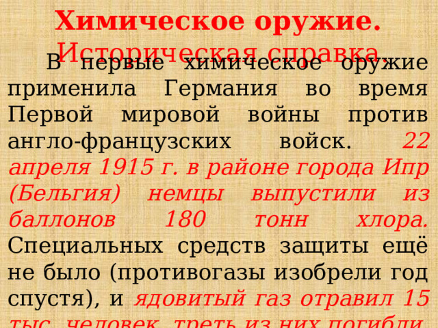 Химическое оружие.  Историческая справка.  В первые химическое оружие применила Германия во время Первой мировой войны против англо-французских войск. 22 апреля 1915 г. в районе города Ипр (Бельгия) немцы выпустили из баллонов 180 тонн хлора. Специальных средств защиты ещё не было (противогазы изобрели год спустя), и ядовитый газ отравил 15 тыс. человек, треть из них погибли.  