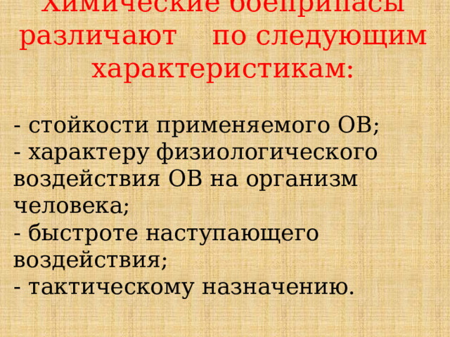 Химические боеприпасы различают по следующим характеристикам: - стойкости применяемого ОВ; - характеру физиологического воздействия ОВ на организм человека; - быстроте наступающего воздействия; - тактическому назначению. 