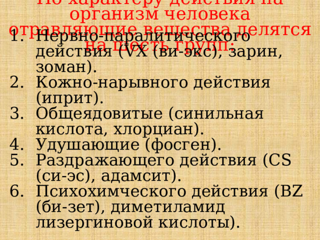 По характеру действия на организм человека отравляющие вещества делятся на шесть групп: Нервно-паралитического действия (VX (ви-экс), зарин, зоман). Кожно-нарывного действия (иприт). Общеядовитые (синильная кислота, хлорциан). Удушающие (фосген). Раздражающего действия (CS (си-эс), адамсит). Психохимческого действия (BZ (би-зет), диметиламид лизергиновой кислоты). 