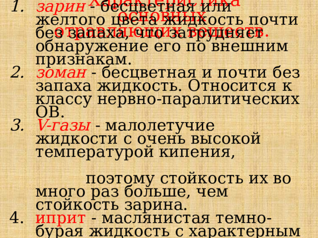 Характеристика основных отравляющих веществ. зарин - бесцветная или желтого цвета жидкость почти без запаха, что затрудняет обнаружение его по внешним признакам. зоман - бесцветная и почти без запаха жидкость. Относится к классу нервно-паралитических ОВ. V-газы - малолетучие жидкости с очень высокой температурой кипения, поэтому стойкость их во много раз больше, чем стойкость зарина. иприт - маслянистая темно-бурая жидкость с характерным запахом, напоминающим запах чеснока или горчицы. 