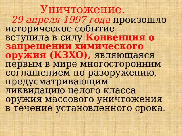 Уничтожение.  29 апреля 1997 года произошло историческое событие — вступила в силу Конвенция о запрещении химического оружия (КЗХО), являющаяся первым в мире многосторонним соглашением по разоружению, предусматривающим ликвидацию целого класса оружия массового уничтожения в течение установленного срока. 