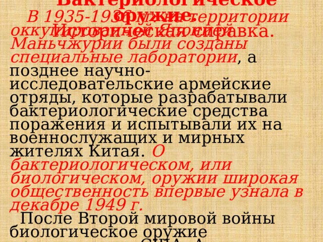  Бактериологическое оружие. Историческая справка. В 1935-1936 гг. на территории оккупированной Японией Маньчжурии были созданы специальные лаборатории , а позднее научно-исследовательские армейские отряды, которые разрабатывали бактериологические средства поражения и испытывали их на военнослужащих и мирных жителях Китая. О бактериологическом, или биологическом, оружии широкая общественность впервые узнала в декабре 1949 г.  После Второй мировой войны биологическое оружие производили в США, Англии, Австралии и Канаде. 