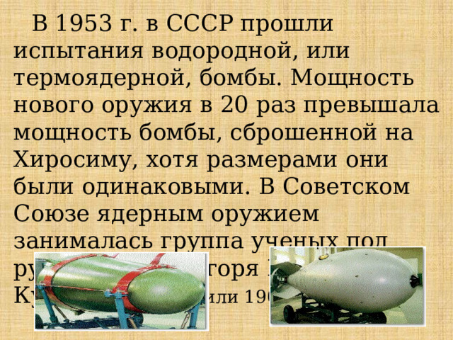 В 1953 г. в СССР прошли испытания водородной, или термоядерной, бомбы. Мощность нового оружия в 20 раз превышала мощность бомбы, сброшенной на Хиросиму, хотя размерами они были одинаковыми. В Советском Союзе ядерным оружием занималась группа ученых под руководством Игоря Васильевича Курчатова (1902 или 1903-1960 гг.). 