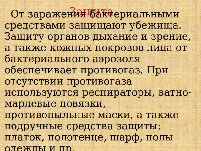 Защита.  От заражения бактериальными средствами защищают убежища. Защиту органов дыхание и зрение, а также кожных покровов лица от бактериального аэрозоля обеспечивает противогаз. При отсутствии противогаза используются респираторы, ватно-марлевые повязки, противопыльные маски, а также подручные средства защиты: платок, полотенце, шарф, полы одежды и др. 