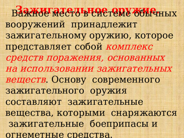 Зажигательное оружие.  Важное место в системе обычных вооружений принадлежит зажигательному оружию, которое представляет собой комплекс средств поражения, основанных на использовании зажигательных веществ . Основу современного зажигательного оружия составляют зажигательные вещества, которыми снаряжаются зажигательные боеприпасы и огнеметные средства. 