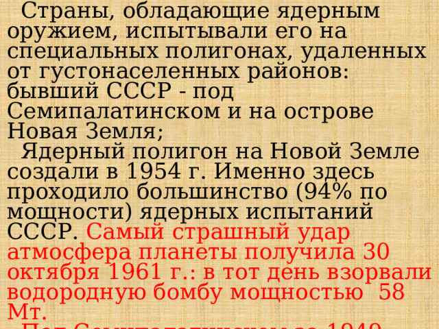  Страны, обладающие ядерным оружием, испытывали его на специальных полигонах, удаленных от густонаселенных районов: бывший СССР - под Семипалатинском и на острове Новая Земля;  Ядерный полигон на Новой Земле создали в 1954 г. Именно здесь проходило большинство (94% по мощности) ядерных испытаний СССР. Самый страшный удар атмосфера планеты получила 30 октября 1961 г.: в тот день взорвали водородную бомбу мощностью 58 Мт.  Под Семипалатинском за 1949-1962 гг. осуществили 124 наземных, атмосферных и подземных взрыва. 