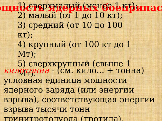 1) сверхмалый (менее 1 кт); 2) малый (от 1 до 10 кт); 3) средний (от 10 до 100 кт); 4) крупный (от 100 кт до 1 Мт); 5) сверхкрупный (свыше 1 Мт). Мощность ядерных боеприпасов. килотонна - (см. кило... + тонна) условная единица мощности ядерного заряда (или энергии взрыва), соответствующая энергии взрыва тысячи тонн тринитротолуола (тротила). 