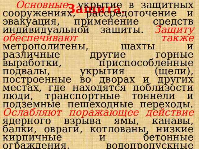 Защита.  Основные: укрытие в защитных сооружениях, рассредоточение и эвакуация, применение средств индивидуальной защиты. Защиту обеспечивают также метрополитены, шахты и различные другие горные выработки, приспособленные подвалы, укрытия (щели), построенные во дворах и других местах, где находятся поблизости люди, транспортные тоннели и подземные пешеходные переходы. Ослабляют поражающее действие ядерного взрыва ямы, канавы, балки, овраги, котлованы, низкие кирпичные и бетонные ограждения, водопропускные трубы под дорогами. 