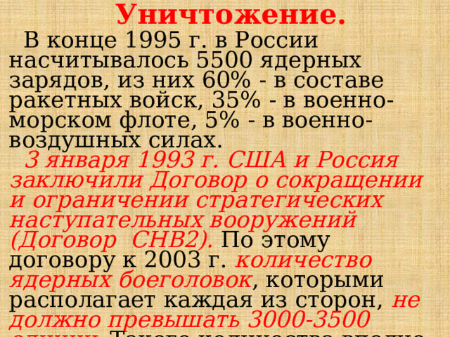 Уничтожение.  В конце 1995 г. в России насчитывалось 5500 ядерных зарядов, из них 60% - в составе ракетных войск, 35% - в военно-морском флоте, 5% - в военно-воздушных силах.  3 января 1993 г. США и Россия заключили Договор о сокращении и ограничении стратегических наступательных вооружений (Договор СНВ2). По этому договору к 2003 г. количество ядерных боеголовок , которыми располагает каждая из сторон, не должно превышать 3000-3500 единиц . Такого количества вполне достаточно для обеспечения национальной безопасности. 