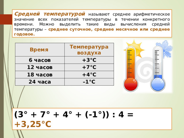 Средней температурой  называют среднее арифметическое значение всех показателей температуры в течении конкретного времени. Можно выделить такие виды вычисления средней температуры – среднее суточное, среднее месячное или среднее годовое. Время Температура воздуха 6 часов +3°С 12 часов +7°С 18 часов +4°С 24 часа – 1°С ( 3 ° + 7 ° + 4° + (-1°)) : 4 = + 3 , 2 5°C 