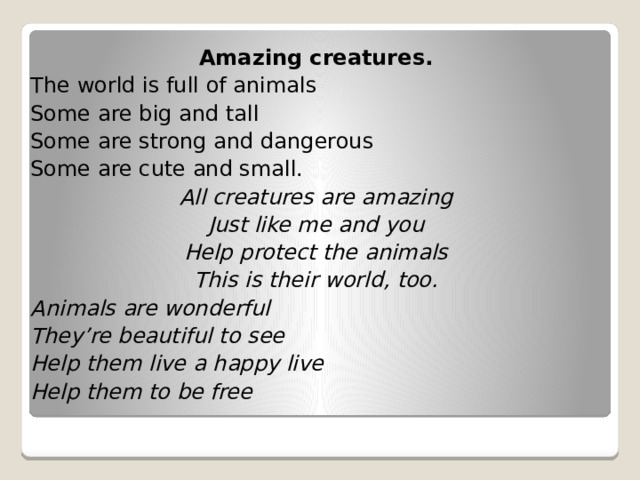 Amazing creatures. The world is full of animals Some are big and tall Some are strong and dangerous Some are cute and small. All creatures are amazing Just like me and you Help protect the animals This is their world, too. Animals are wonderful They’re beautiful to see Help them live a happy live Help them to be free  