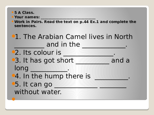 5 A Class. Your names: ______________________________ Work in Pairs. Read the text on p.44 Ex.1 and complete the sentences. 1.  The Arabian Camel lives in North _________ and in the _____________. 2. Its colour is _______________. 3. It has got short __________ and a long ___________. 4. In the hump there is __________. 5. It can go _____________ ________ without water.   