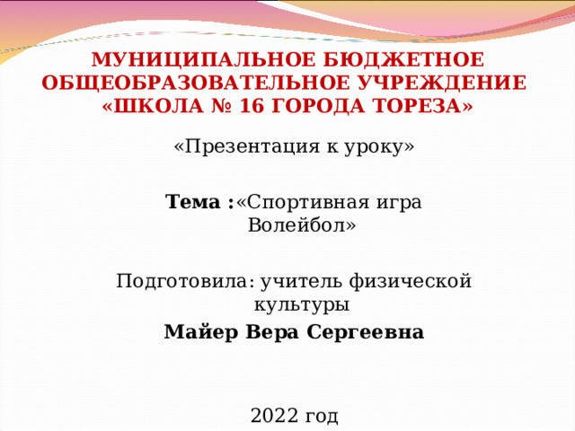 МУНИЦИПАЛЬНОЕ БЮДЖЕТНОЕ ОБЩЕОБРАЗОВАТЕЛЬНОЕ УЧРЕЖДЕНИЕ  «ШКОЛА № 16 ГОРОДА ТОРЕЗА» «Презентация к уроку»  Тема : «Спортивная игра Волейбол» Подготовила: учитель физической культуры Майер Вера Сергеевна 2022 год 