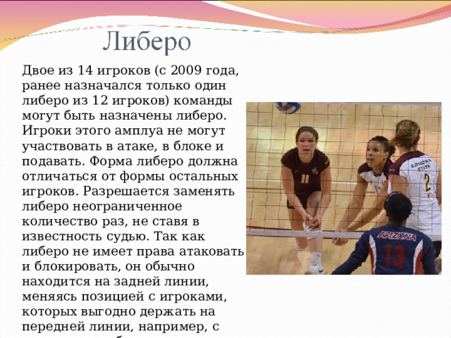 Двое из 14 игроков (с 2009 года, ранее назначался только один либеро из 12 игроков) команды могут быть назначены либеро. Игроки этого амплуа не могут участвовать в атаке, в блоке и подавать. Форма либеро должна отличаться от формы остальных игроков. Разрешается заменять либеро неограниченное количество раз, не ставя в известность судью. Так как либеро не имеет права атаковать и блокировать, он обычно находится на задней линии, меняясь позицией с игроками, которых выгодно держать на передней линии, например, с центральным блокирующим 