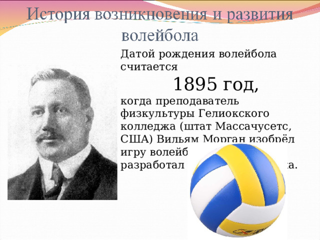 Датой рождения волейбола считается 1895 год, когда преподаватель физкультуры Гелиокского колледжа (штат Массачусетс, США) Вильям Морган изобрёл игру волейбол, а затем и разработал её первые правила. 