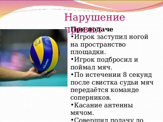 Нарушение правил При подаче Игрок заступил ногой на пространство площадки. Игрок подбросил и поймал мяч. По истечении 8 секунд после свистка судьи мяч передаётся команде соперников. Касание антенны мячом. Совершил подачу до свистка судьи. 