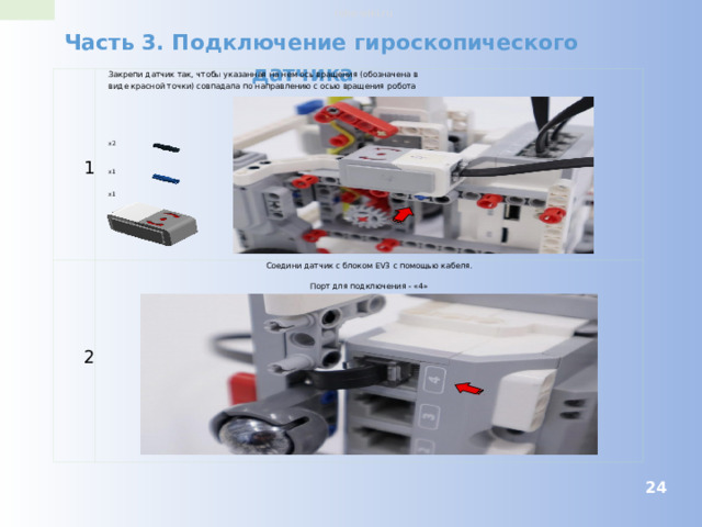 robo-wiki.ru Часть 3. Подключение гироскопического датчика Закрепи датчик так, чтобы указанная на нем ось вращения (обозначена в виде красной точки) совпадала по направлению с осью вращения робота 1 2 Соедини датчик с блоком EV3 с помощью кабеля. Порт для подключения - «4» x2 x1 x1  