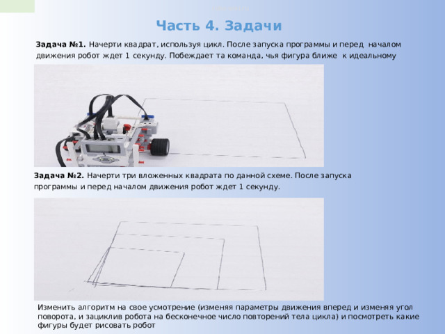 robo-wiki.ru Часть 4. Задачи Задача №1. Начерти квадрат, используя цикл. После запуска программы и перед началом движения робот ждет 1 секунду. Побеждает та команда, чья фигура ближе к идеальному квадрату. Задача №2. Начерти три вложенных квадрата по данной схеме. После запуска программы и перед началом движения робот ждет 1 секунду. Изменить алгоритм на свое усмотрение (изменяя параметры движения вперед и изменяя угол поворота, и зациклив робота на бесконечное число повторений тела цикла) и посмотреть какие фигуры будет рисовать робот 