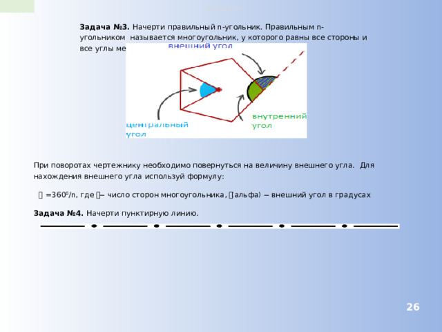 robo-wiki.ru Задача №3. Начерти правильный n-угольник. Правильным n-угольником называется многоугольник, у которого равны все стороны и все углы между смежными сторонами. При поворотах чертежнику необходимо повернуться на величину внешнего угла. Для нахождения внешнего угла используй формулу: 𝜶 =360 0 /n , где 𝒏 − число сторон многоугольника, 𝜶 ( альфа ) − внешний угол в градусах Задача №4. Начерти пунктирную линию.  