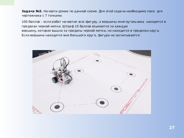 robo-wiki.ru Задача №5. Начерти домик по данной схеме. Для этой задачи необходимо поле для чертежника с 7 точками. 100 баллов – если робот начертил всю фигуру, а вершины многоугольника находятся в пределах черной метки. Штраф 10 баллов взымается за каждую вершину, которая вышла за пределы черной метки, но находится в пределах круга. Если вершина находится вне большого круга, фигура не засчитывается.  