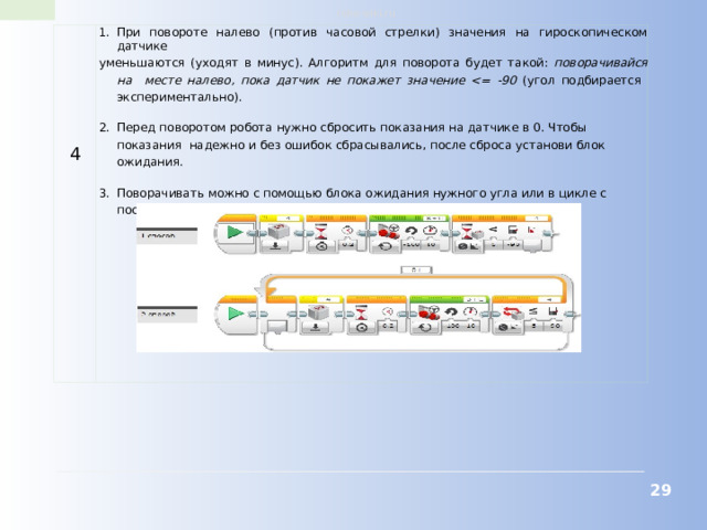 robo-wiki.ru 4 При повороте налево (против часовой стрелки) значения на гироскопическом датчике уменьшаются (уходят в минус). Алгоритм для поворота будет такой: поворачивайся на месте налево, пока датчик не покажет значение  (угол подбирается экспериментально). Перед поворотом робота нужно сбросить показания на датчике в 0. Чтобы показания надежно и без ошибок сбрасывались, после сброса установи блок ожидания. Поворачивать можно с помощью блока ожидания нужного угла или в цикле с постусловием.  