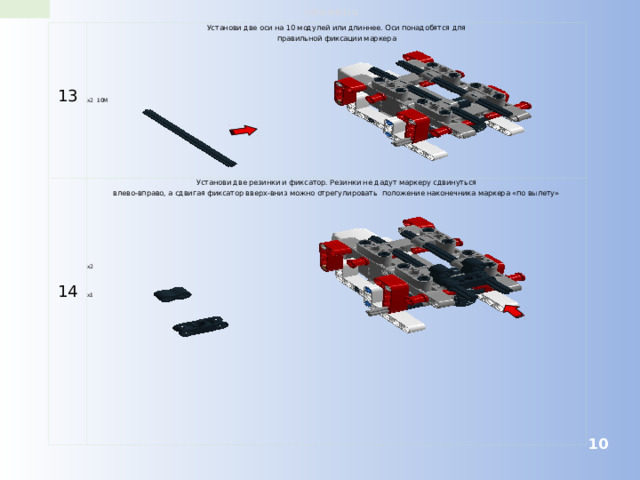 robo-wiki.ru 13 Установи две оси на 10 модулей или длиннее. Оси понадобятся для правильной фиксации маркера Установи две резинки и фиксатор. Резинки не дадут маркеру сдвинуться влево-вправо, а сдвигая фиксатор вверх-вниз можно отрегулировать положение наконечника маркера «по вылету» 14 x2 10M x2 x1  