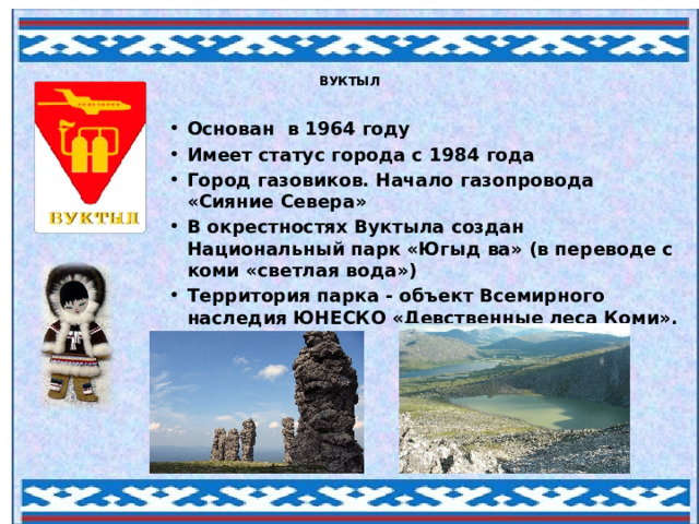 ВУКТЫЛ Основан  в 1964 году Имеет статус города с 1984 года Город газовиков. Начало газопровода «Сияние Севера» В окрестностях Вуктыла создан Национальный парк «Югыд ва» (в переводе с коми «светлая вода») Территория парка - объект Всемирного наследия ЮНЕСКО «Девственные леса Коми». 