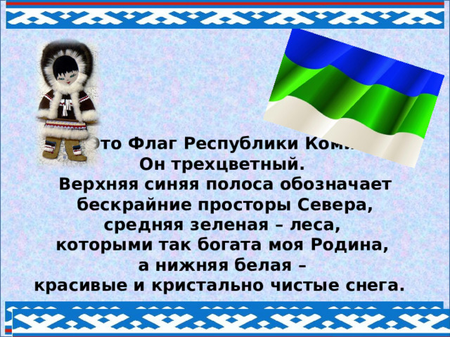 Это Флаг Республики Коми.  Он трехцветный.  Верхняя синяя полоса обозначает  бескрайние просторы Севера,  средняя зеленая – леса,  которыми так богата моя Родина,  а нижняя белая –  красивые и кристально чистые снега. 