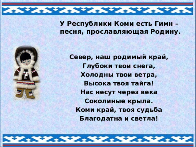 У Республики Коми есть Гимн –  песня, прославляющая Родину. Север, наш родимый край, Глубоки твои снега, Холодны твои ветра, Высока твоя тайга! Нас несут через века Соколиные крыла. Коми край, твоя судьба Благодатна и светла! 