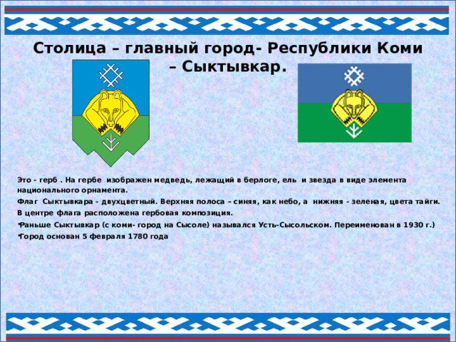 Столица – главный город- Республики Коми – Сыктывкар. Это - герб . На гербе изображен медведь, лежащий в берлоге, ель и звезда в виде элемента национального орнамента. Флаг Сыктывкара - двухцветный. Верхняя полоса – синяя, как небо, а нижняя - зеленая, цвета тайги. В центре флага расположена гербовая композиция. Раньше Сыктывкар (с коми- город на Сысоле) назывался Усть-Сысольском. Переименован в 1930 г.) Город основан 5 февраля 1780 года      