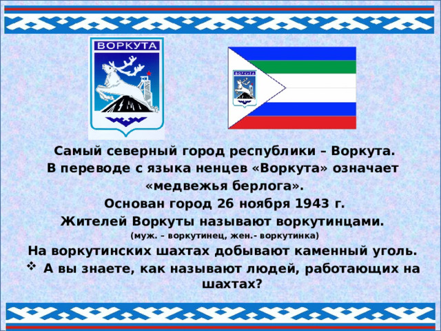 Самый северный город республики – Воркута. В переводе с языка ненцев «Воркута» означает «медвежья берлога». Основан город 26 ноября 1943 г. Жителей Воркуты называют воркутинцами. (муж. – воркутинец, жен.- воркутинка) На воркутинских шахтах добывают каменный уголь. А вы знаете, как называют людей, работающих на шахтах?  
