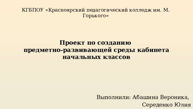 КГБПОУ «Красноярский педагогический колледж им. М. Горького» Проект по созданию  предметно-развивающей среды кабинета начальных классов Выполнили: Абашина Вероника, Середенко Юлия 