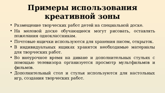 Примеры использования креативной зоны Размещение творческих работ детей на специальной доске. На меловой доске обучающиеся могут рисовать, оставлять пожелания одноклассникам. Почтовые ящички используются для хранения писем, открыток. В индивидуальных ящиках хранятся необходимые материалы для творческих работ. Во внеурочное время на диване и дополнительных стульях с помощью телевизора организуется просмотр мультфильмов и фильмов. Дополнительный стол и стулья используются для настольных игр, создания творческих работ. 