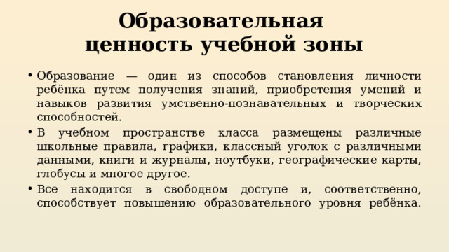 Образовательная  ценность учебной зоны Образование — один из способов становления личности ребёнка путем получения знаний, приобретения умений и навыков развития умственно-познавательных и творческих способностей. В учебном пространстве класса размещены различные школьные правила, графики, классный уголок с различными данными, книги и журналы, ноутбуки, географические карты, глобусы и многое другое. Все находится в свободном доступе и, соответственно, способствует повышению образовательного уровня ребёнка.   