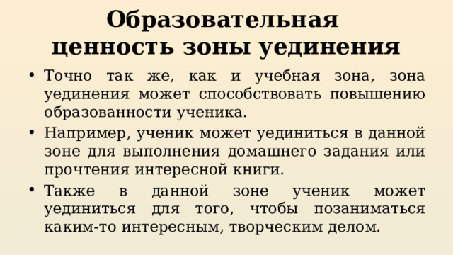 Образовательная  ценность зоны уединения Точно так же, как и учебная зона, зона уединения может способствовать повышению образованности ученика. Например, ученик может уединиться в данной зоне для выполнения домашнего задания или прочтения интересной книги. Также в данной зоне ученик может уединиться для того, чтобы позаниматься каким-то интересным, творческим делом. 