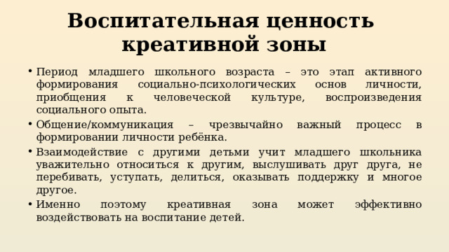 Воспитательная ценность  креативной зоны Период младшего школьного возраста – это этап активного формирования социально-психологических основ личности, приобщения к человеческой культуре, воспроизведения социального опыта. Общение/коммуникация – чрезвычайно важный процесс в формировании личности ребёнка. Взаимодействие с другими детьми учит младшего школьника уважительно относиться к другим, выслушивать друг друга, не перебивать, уступать, делиться, оказывать поддержку и многое другое. Именно поэтому креативная зона может эффективно воздействовать на воспитание детей.  