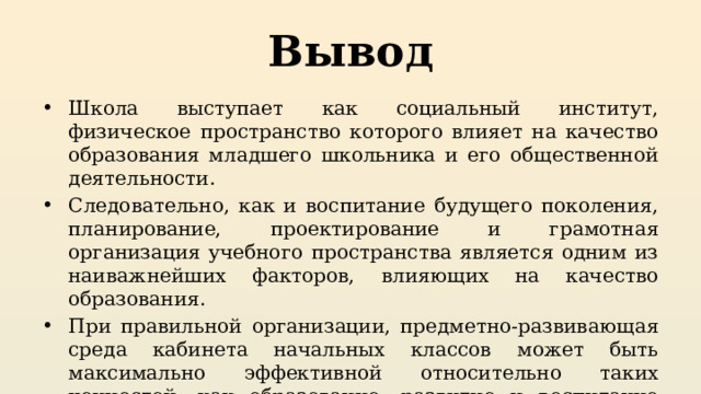 Вывод Школа выступает как социальный институт, физическое пространство которого влияет на качество образования младшего школьника и его общественной деятельности. Следовательно, как и воспитание будущего поколения, планирование, проектирование и грамотная организация учебного пространства является одним из наиважнейших факторов, влияющих на качество образования. При правильной организации, предметно-развивающая среда кабинета начальных классов может быть максимально эффективной относительно таких ценностей, как образование, развитие и воспитание обучающихся. 