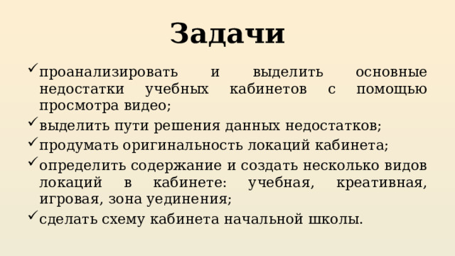 Задачи проанализировать и выделить основные недостатки учебных кабинетов с помощью просмотра видео; выделить пути решения данных недостатков; продумать оригинальность локаций кабинета; определить содержание и создать несколько видов локаций в кабинете: учебная, креативная, игровая, зона уединения; сделать схему кабинета начальной школы. 